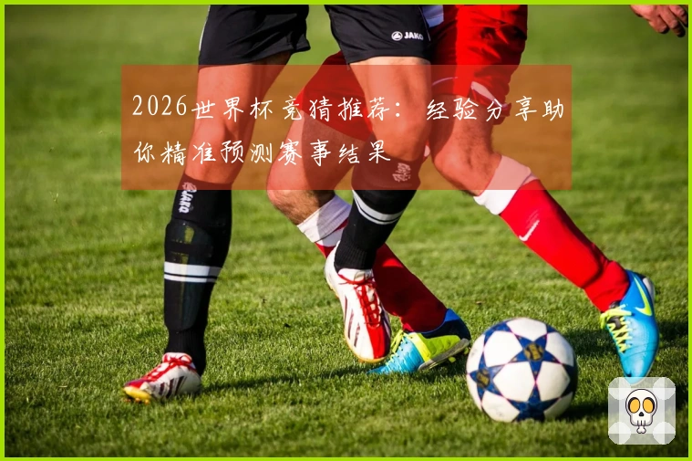 2026世界杯竞猜推荐：经验分享助你精准预测赛事结果