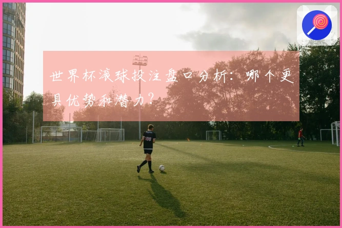世界杯滚球投注盘口分析：哪个更具优势和潜力？